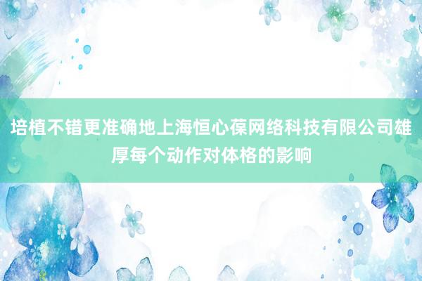 培植不错更准确地上海恒心葆网络科技有限公司雄厚每个动作对体格的影响