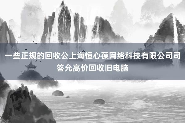 一些正规的回收公上海恒心葆网络科技有限公司司答允高价回收旧电脑
